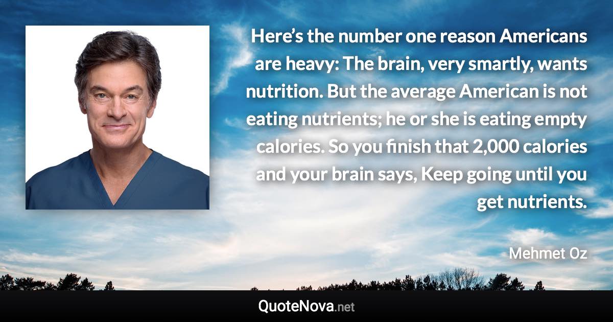 Here’s the number one reason Americans are heavy: The brain, very smartly, wants nutrition. But the average American is not eating nutrients; he or she is eating empty calories. So you finish that 2,000 calories and your brain says, Keep going until you get nutrients. - Mehmet Oz quote