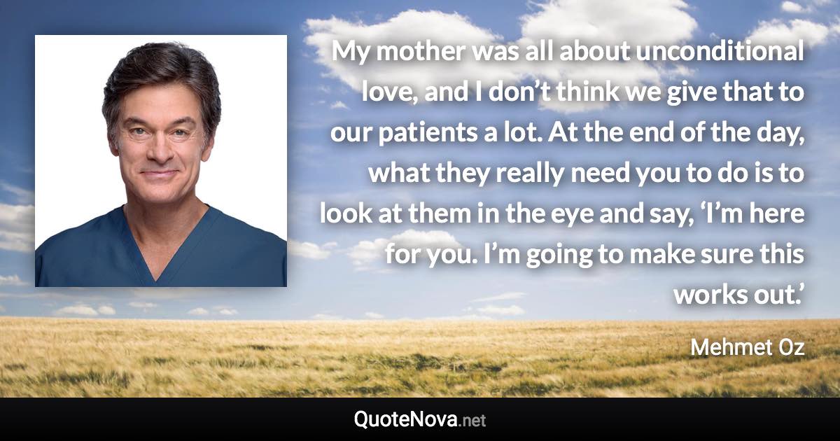 My mother was all about unconditional love, and I don’t think we give that to our patients a lot. At the end of the day, what they really need you to do is to look at them in the eye and say, ‘I’m here for you. I’m going to make sure this works out.’ - Mehmet Oz quote