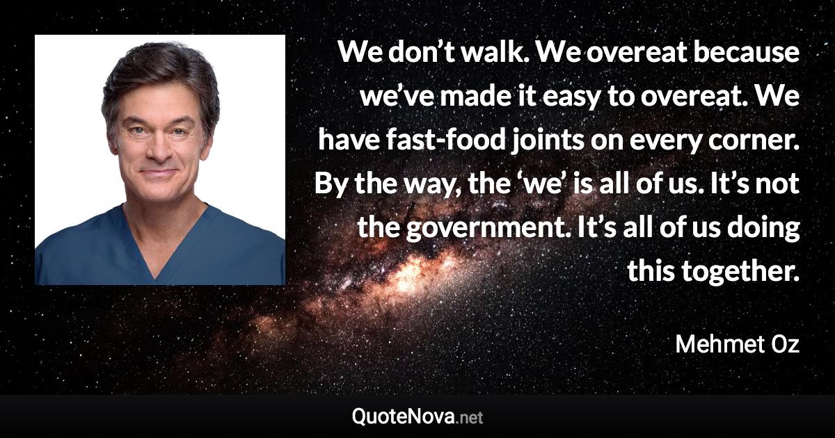 We don’t walk. We overeat because we’ve made it easy to overeat. We have fast-food joints on every corner. By the way, the ‘we’ is all of us. It’s not the government. It’s all of us doing this together. - Mehmet Oz quote