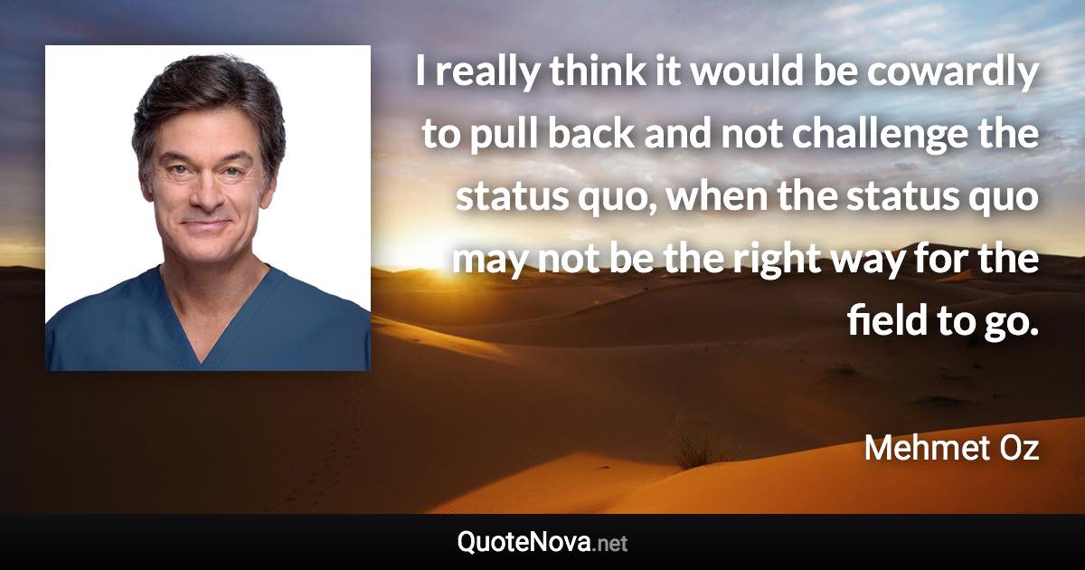I really think it would be cowardly to pull back and not challenge the status quo, when the status quo may not be the right way for the field to go. - Mehmet Oz quote