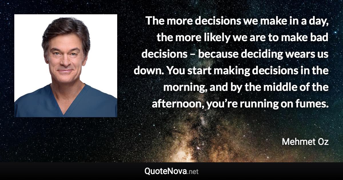 The more decisions we make in a day, the more likely we are to make bad decisions – because deciding wears us down. You start making decisions in the morning, and by the middle of the afternoon, you’re running on fumes. - Mehmet Oz quote