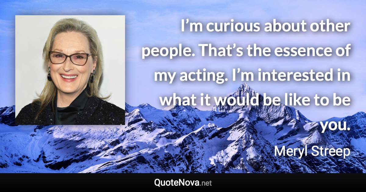 I’m curious about other people. That’s the essence of my acting. I’m interested in what it would be like to be you. - Meryl Streep quote