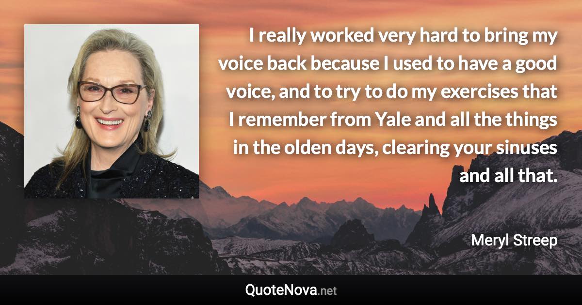 I really worked very hard to bring my voice back because I used to have a good voice, and to try to do my exercises that I remember from Yale and all the things in the olden days, clearing your sinuses and all that. - Meryl Streep quote