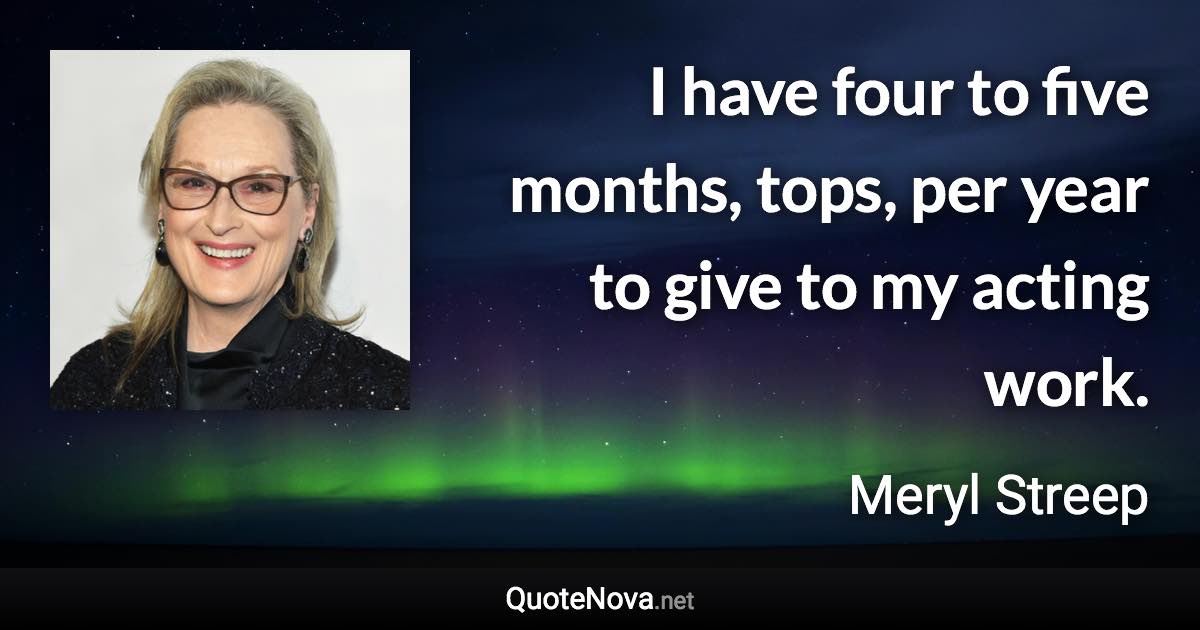 I have four to five months, tops, per year to give to my acting work. - Meryl Streep quote