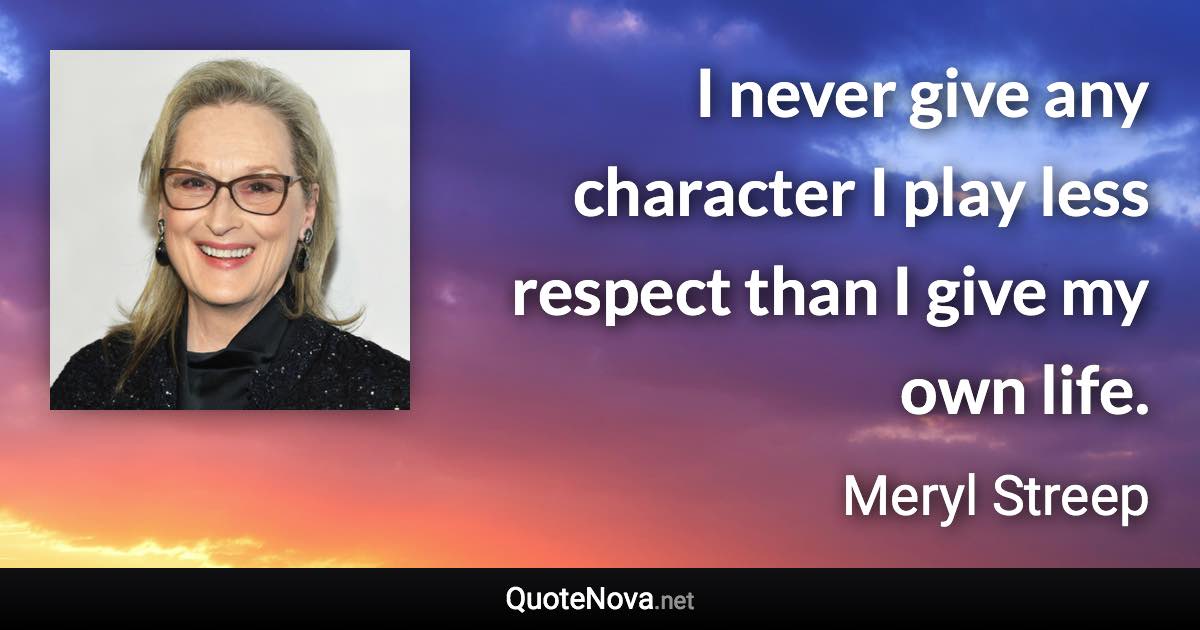 I never give any character I play less respect than I give my own life. - Meryl Streep quote