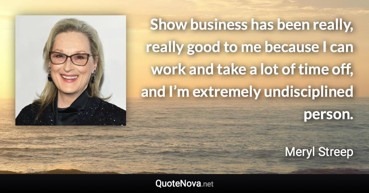 Show business has been really, really good to me because I can work and take a lot of time off, and I’m extremely undisciplined person. - Meryl Streep quote