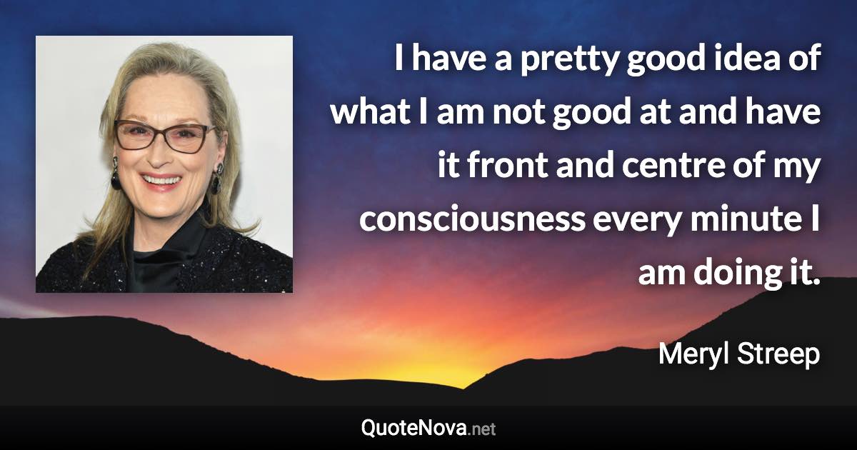 I have a pretty good idea of what I am not good at and have it front and centre of my consciousness every minute I am doing it. - Meryl Streep quote