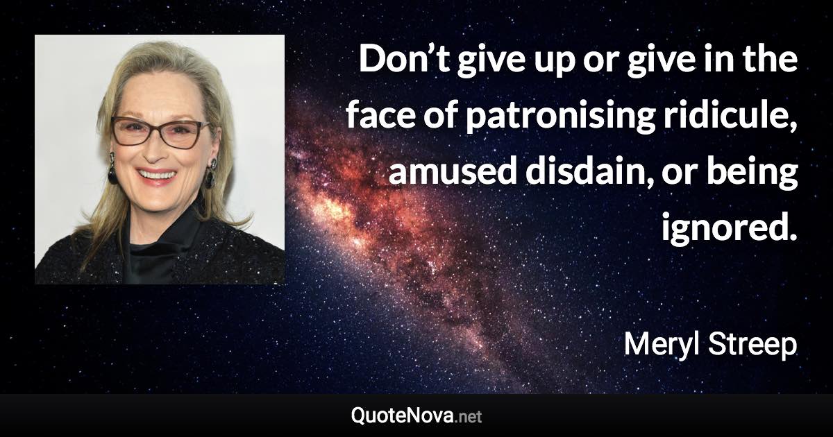 Don’t give up or give in the face of patronising ridicule, amused disdain, or being ignored. - Meryl Streep quote