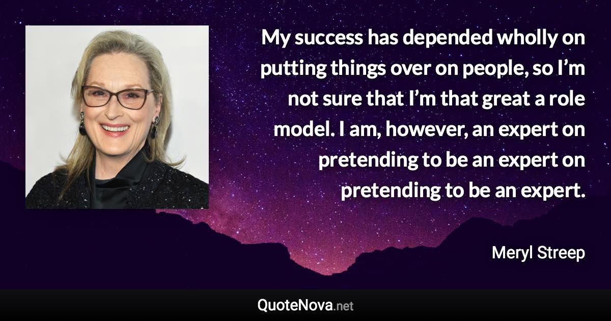 My success has depended wholly on putting things over on people, so I’m not sure that I’m that great a role model. I am, however, an expert on pretending to be an expert on pretending to be an expert. - Meryl Streep quote