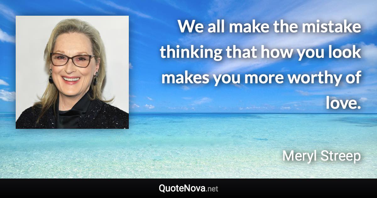 We all make the mistake thinking that how you look makes you more worthy of love. - Meryl Streep quote