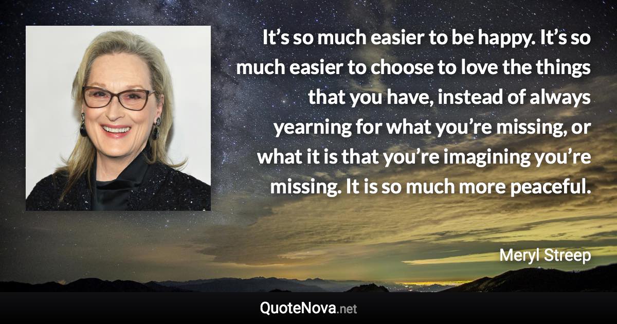 It’s so much easier to be happy. It’s so much easier to choose to love the things that you have, instead of always yearning for what you’re missing, or what it is that you’re imagining you’re missing. It is so much more peaceful. - Meryl Streep quote