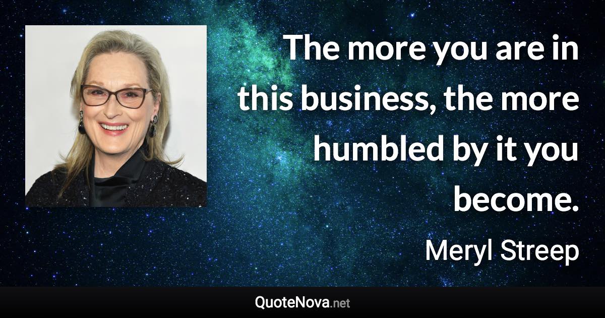 The more you are in this business, the more humbled by it you become. - Meryl Streep quote