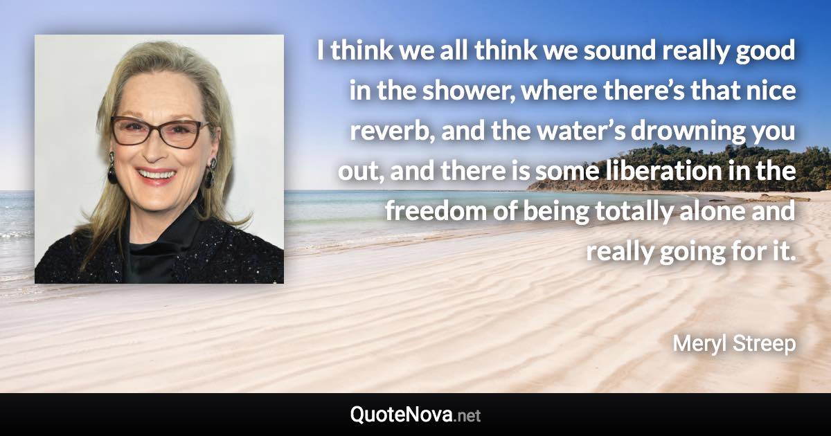 I think we all think we sound really good in the shower, where there’s that nice reverb, and the water’s drowning you out, and there is some liberation in the freedom of being totally alone and really going for it. - Meryl Streep quote