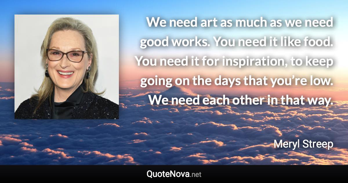 We need art as much as we need good works. You need it like food. You need it for inspiration, to keep going on the days that you’re low. We need each other in that way. - Meryl Streep quote