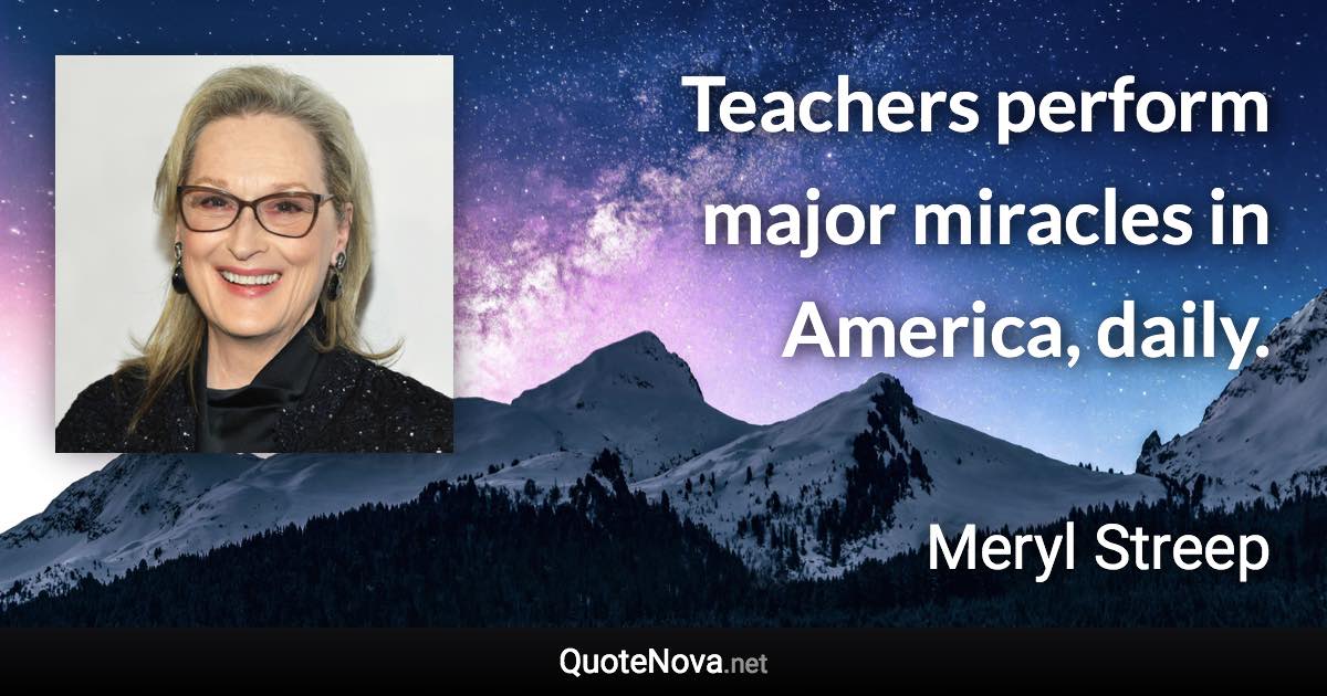 Teachers perform major miracles in America, daily. - Meryl Streep quote