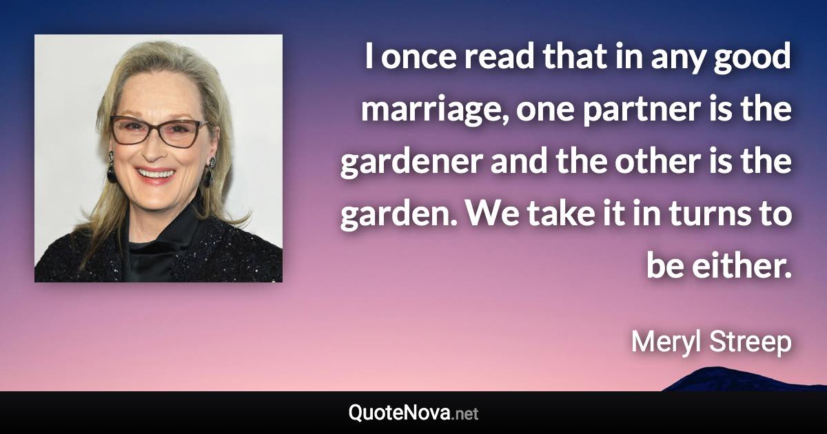 I once read that in any good marriage, one partner is the gardener and the other is the garden. We take it in turns to be either. - Meryl Streep quote