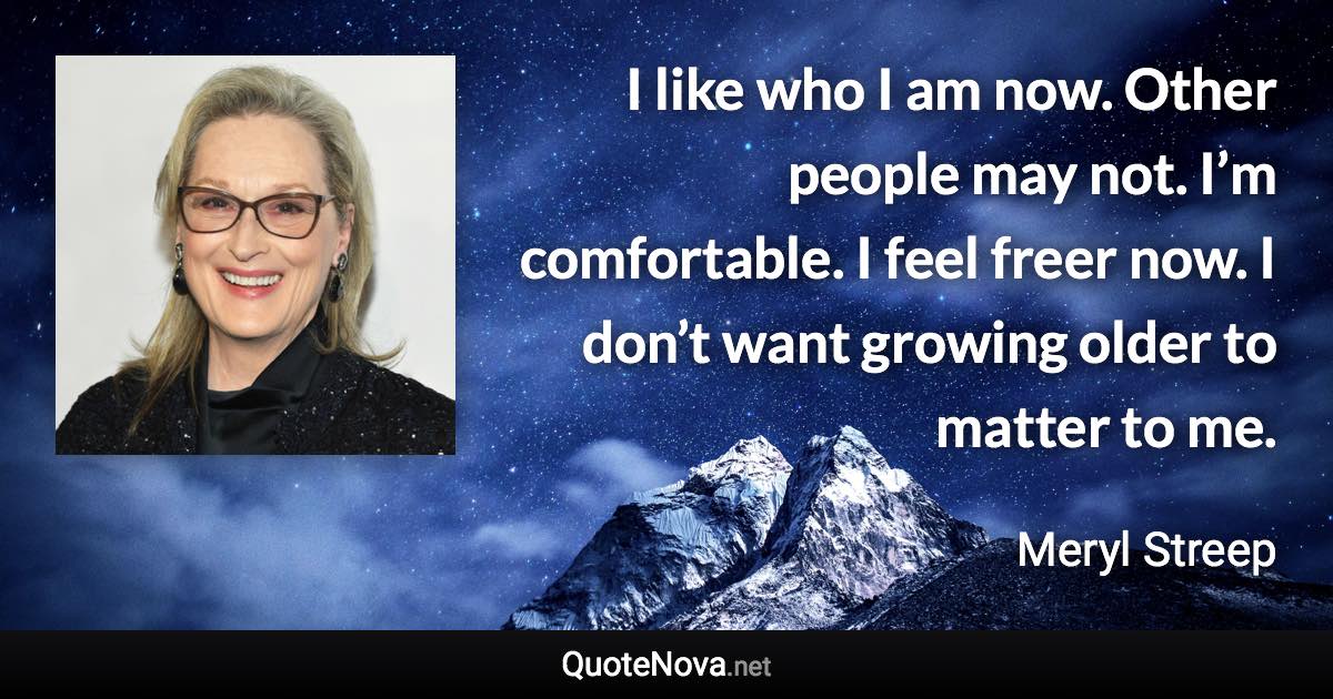 I like who I am now. Other people may not. I’m comfortable. I feel freer now. I don’t want growing older to matter to me. - Meryl Streep quote