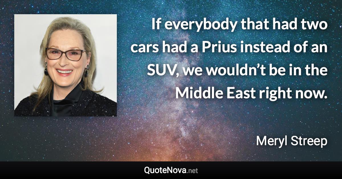 If everybody that had two cars had a Prius instead of an SUV, we wouldn’t be in the Middle East right now. - Meryl Streep quote