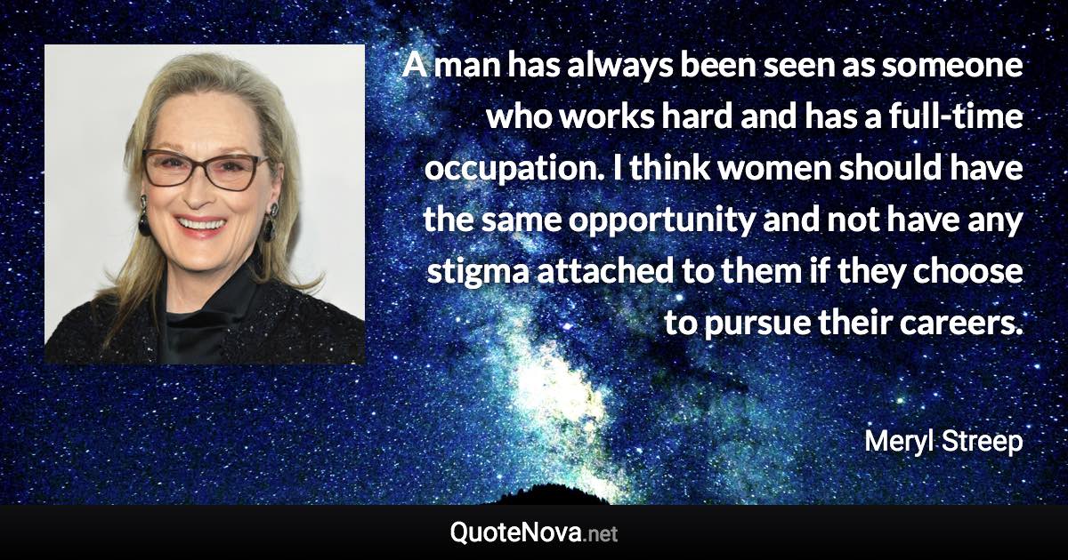 A man has always been seen as someone who works hard and has a full-time occupation. I think women should have the same opportunity and not have any stigma attached to them if they choose to pursue their careers. - Meryl Streep quote