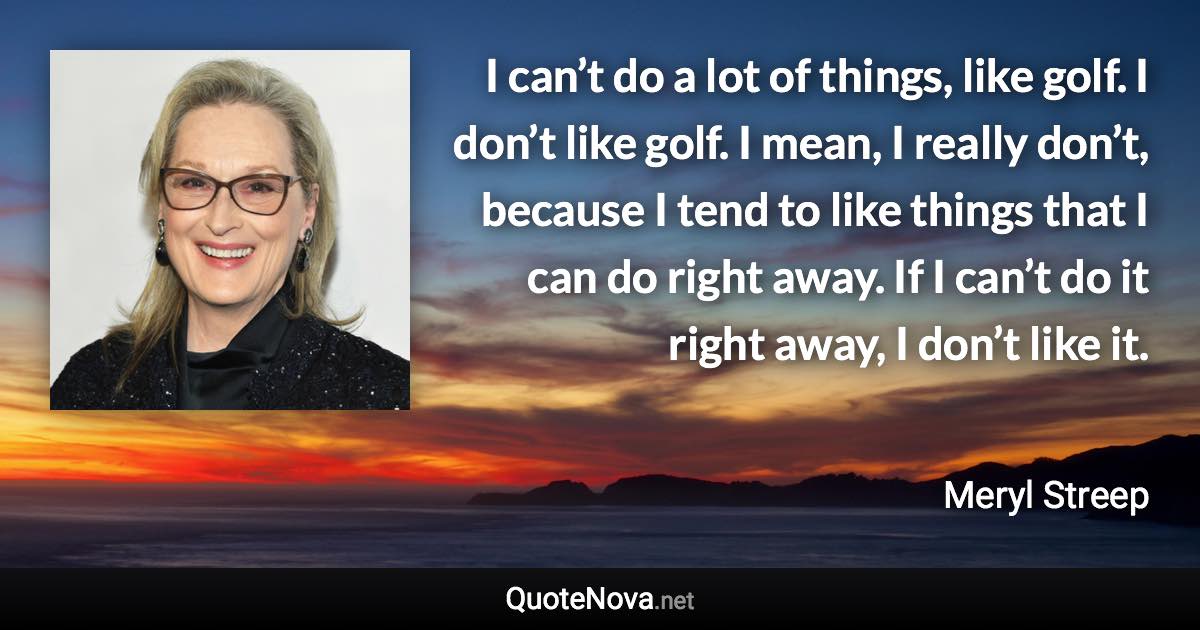 I can’t do a lot of things, like golf. I don’t like golf. I mean, I really don’t, because I tend to like things that I can do right away. If I can’t do it right away, I don’t like it. - Meryl Streep quote