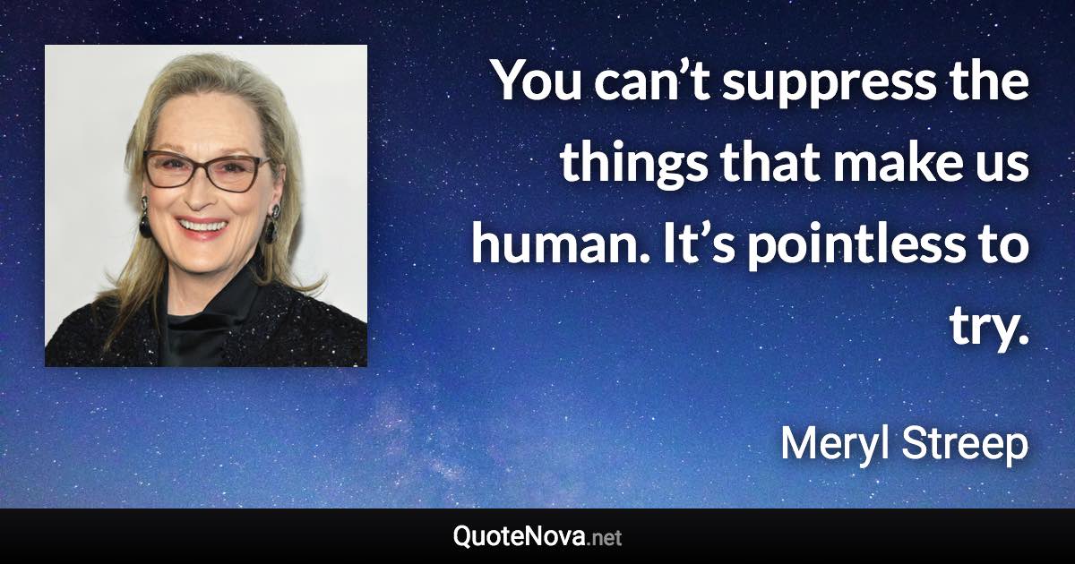 You can’t suppress the things that make us human. It’s pointless to try. - Meryl Streep quote