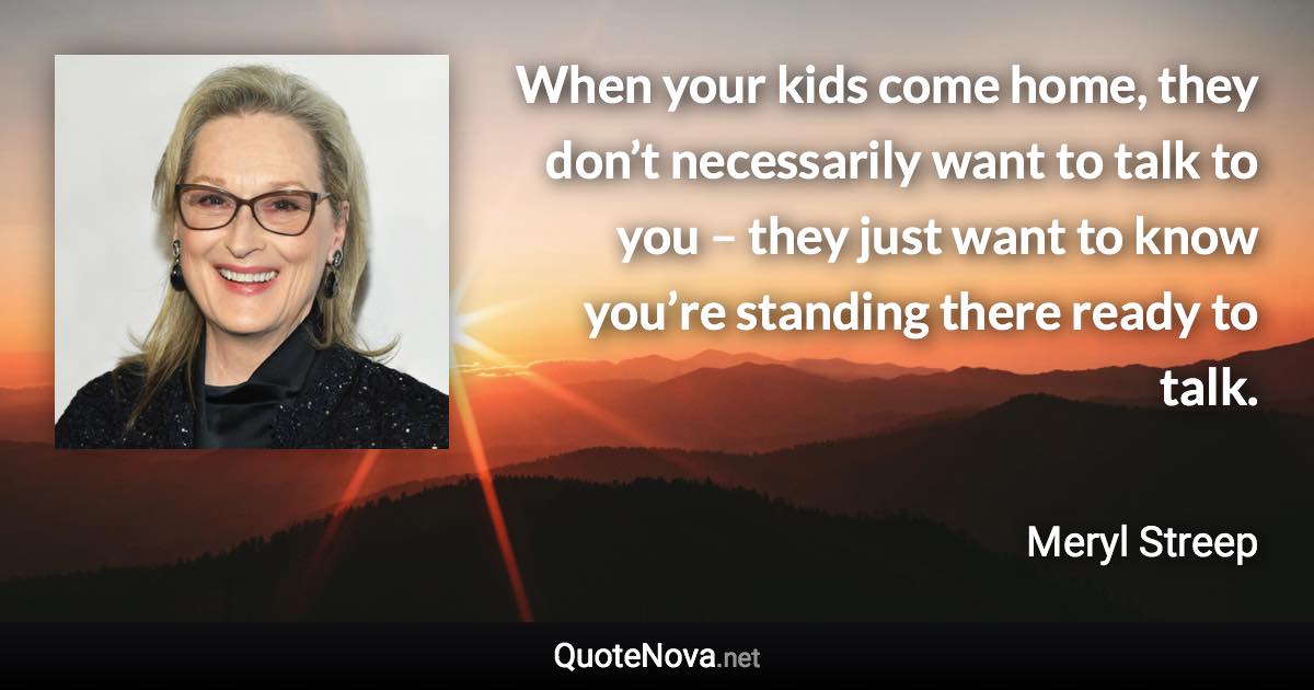 When your kids come home, they don’t necessarily want to talk to you – they just want to know you’re standing there ready to talk. - Meryl Streep quote