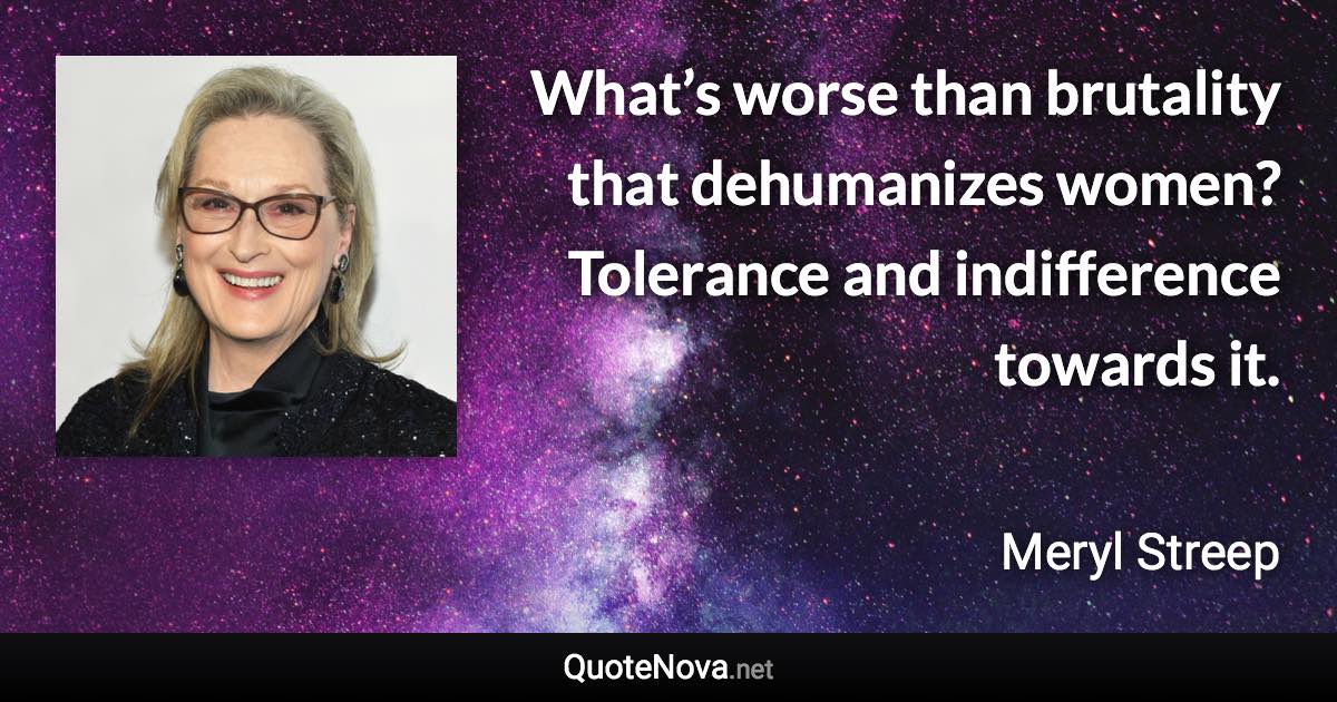 What’s worse than brutality that dehumanizes women? Tolerance and indifference towards it. - Meryl Streep quote