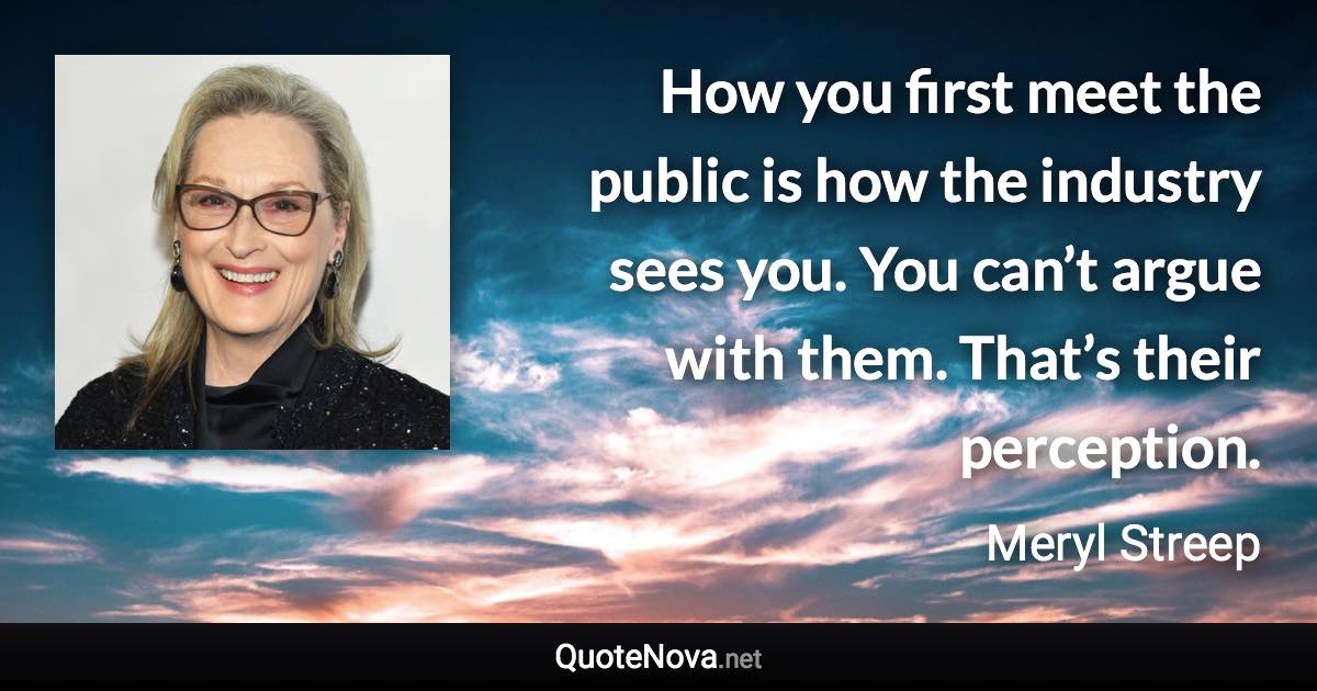 How you first meet the public is how the industry sees you. You can’t argue with them. That’s their perception. - Meryl Streep quote