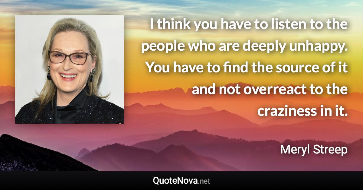 I think you have to listen to the people who are deeply unhappy. You have to find the source of it and not overreact to the craziness in it. - Meryl Streep quote