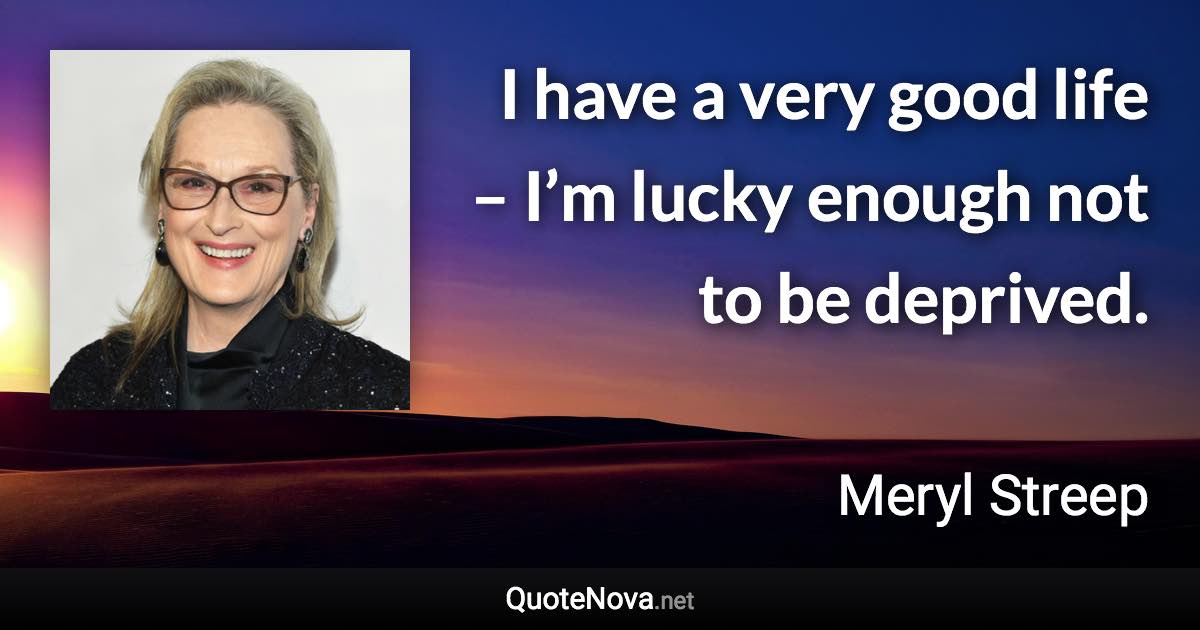 I have a very good life – I’m lucky enough not to be deprived. - Meryl Streep quote