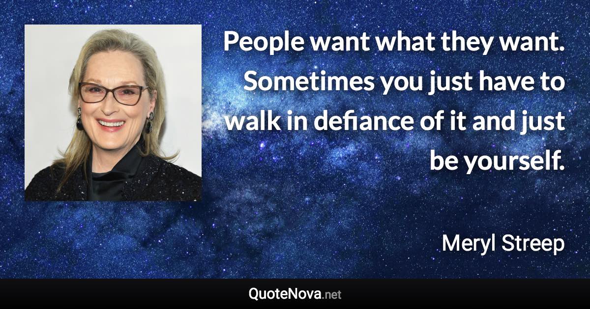 People want what they want. Sometimes you just have to walk in defiance of it and just be yourself. - Meryl Streep quote