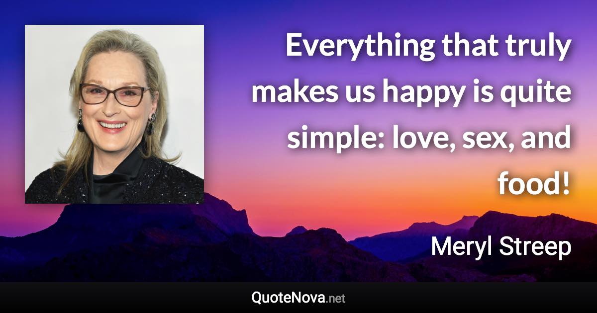 Everything that truly makes us happy is quite simple: love, sex, and food! - Meryl Streep quote