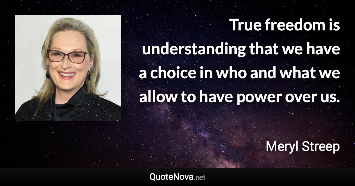 True freedom is understanding that we have a choice in who and what we allow to have power over us. - Meryl Streep quote