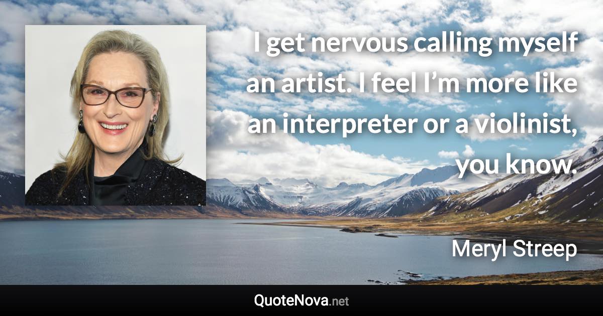 I get nervous calling myself an artist. I feel I’m more like an interpreter or a violinist, you know. - Meryl Streep quote