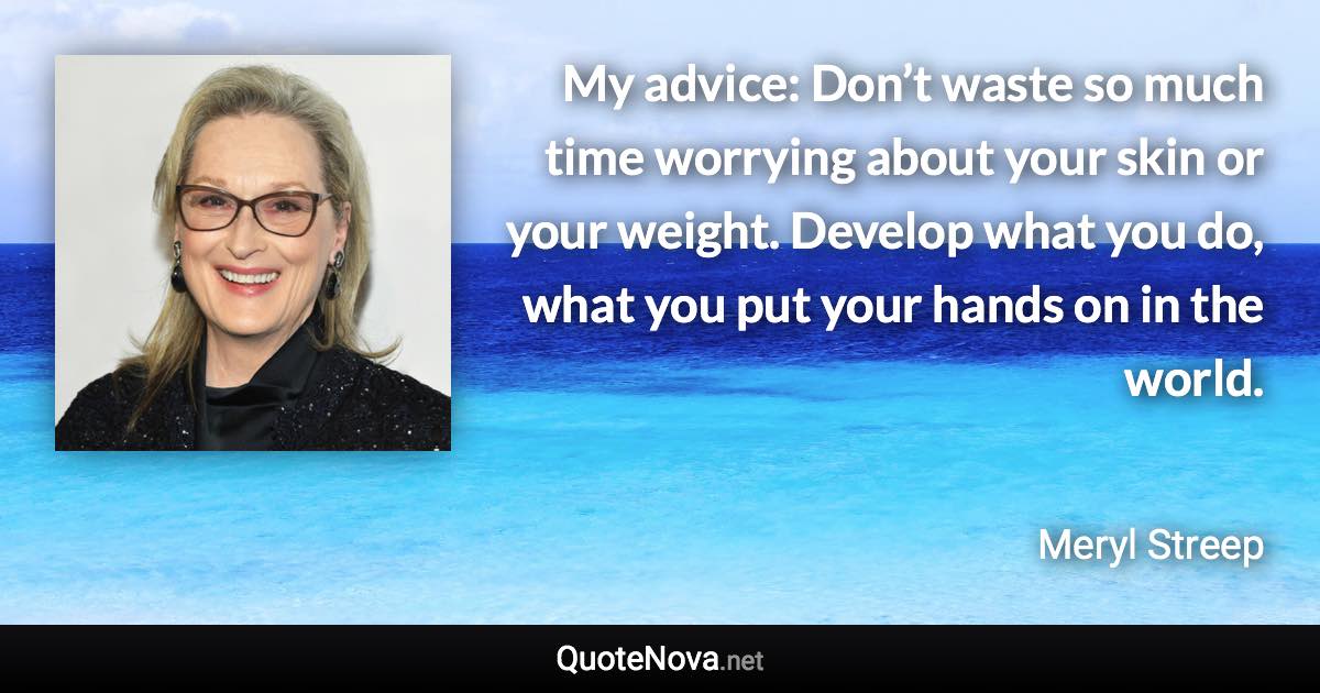 My advice: Don’t waste so much time worrying about your skin or your weight. Develop what you do, what you put your hands on in the world. - Meryl Streep quote