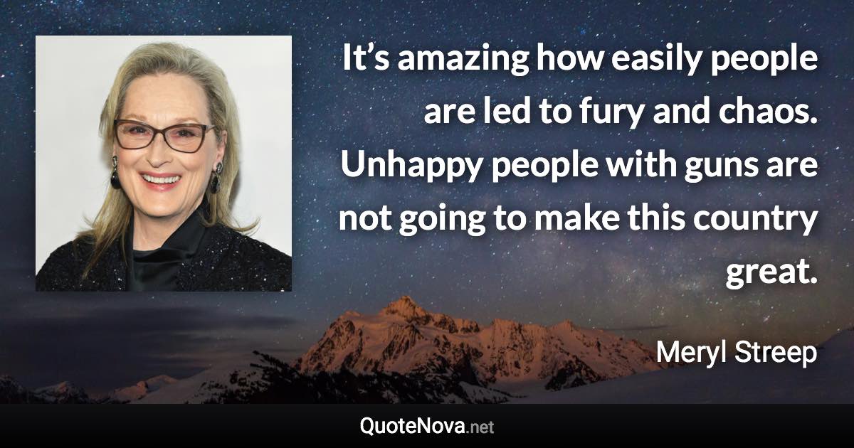 It’s amazing how easily people are led to fury and chaos. Unhappy people with guns are not going to make this country great. - Meryl Streep quote