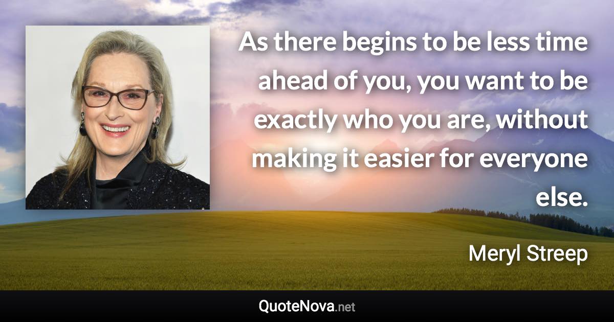 As there begins to be less time ahead of you, you want to be exactly who you are, without making it easier for everyone else. - Meryl Streep quote