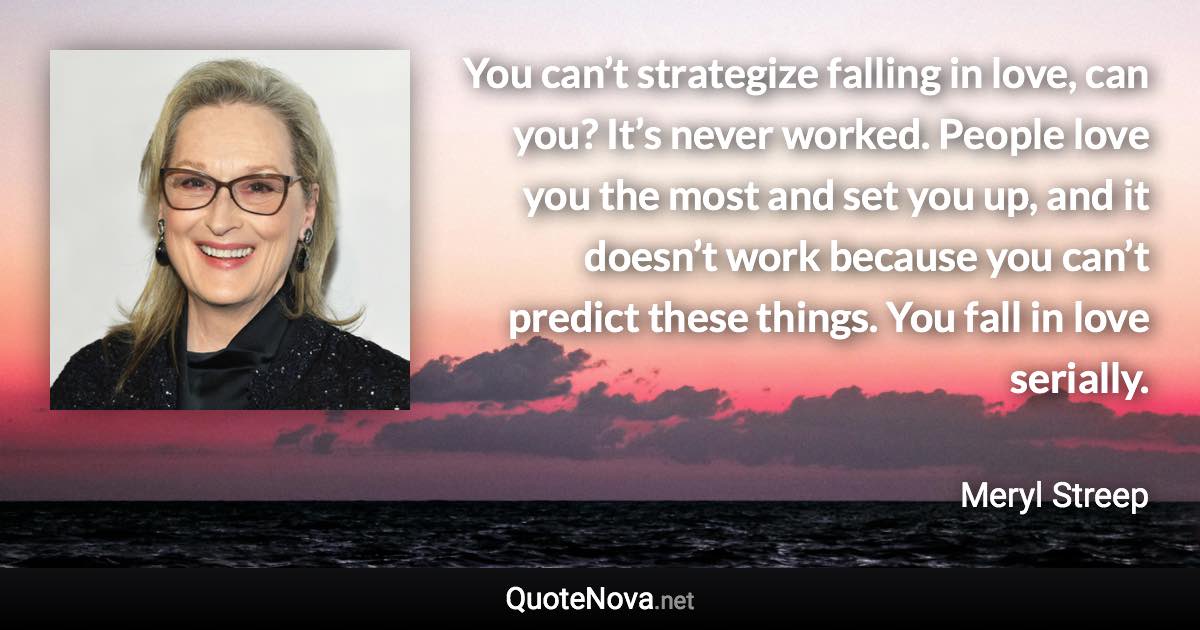 You can’t strategize falling in love, can you? It’s never worked. People love you the most and set you up, and it doesn’t work because you can’t predict these things. You fall in love serially. - Meryl Streep quote