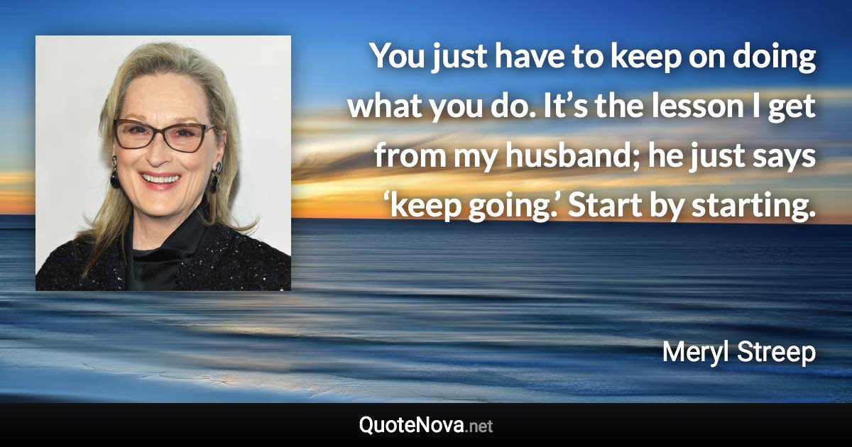 You just have to keep on doing what you do. It’s the lesson I get from my husband; he just says ‘keep going.’ Start by starting. - Meryl Streep quote