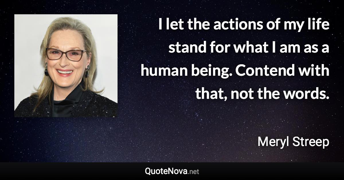 I let the actions of my life stand for what I am as a human being. Contend with that, not the words. - Meryl Streep quote