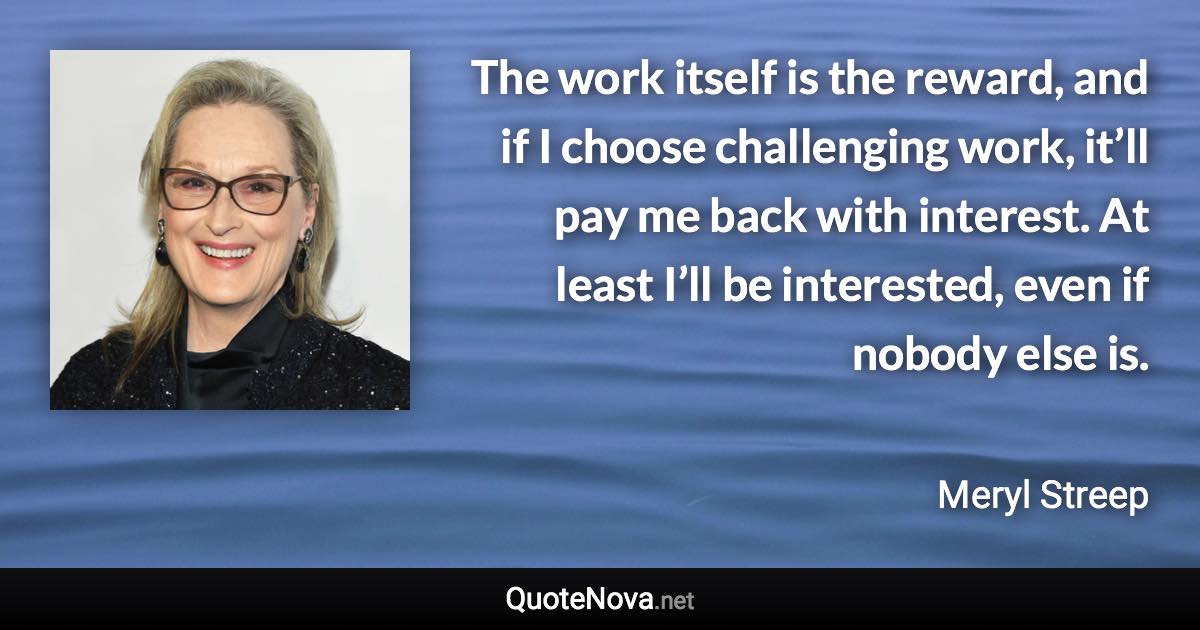 The work itself is the reward, and if I choose challenging work, it’ll pay me back with interest. At least I’ll be interested, even if nobody else is. - Meryl Streep quote