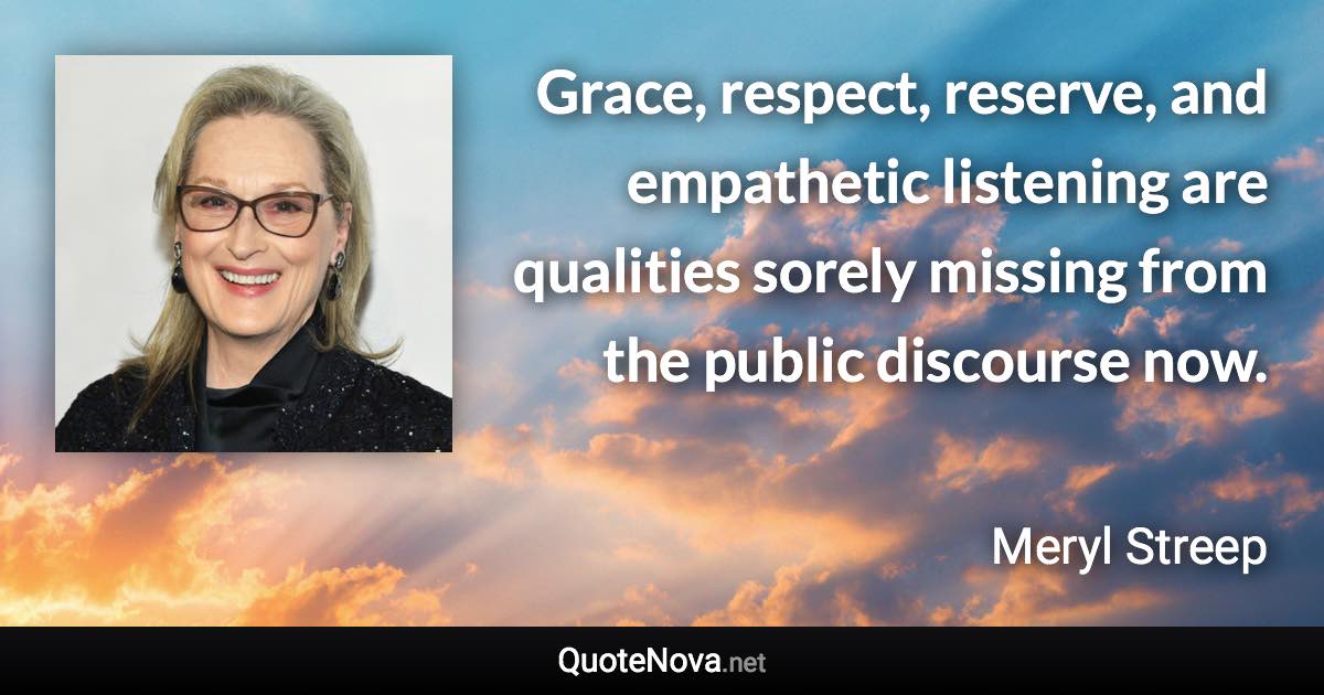 Grace, respect, reserve, and empathetic listening are qualities sorely missing from the public discourse now. - Meryl Streep quote