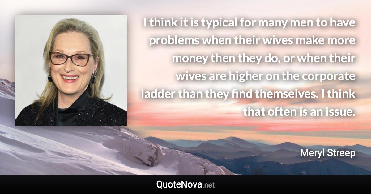 I think it is typical for many men to have problems when their wives make more money then they do, or when their wives are higher on the corporate ladder than they find themselves. I think that often is an issue. - Meryl Streep quote