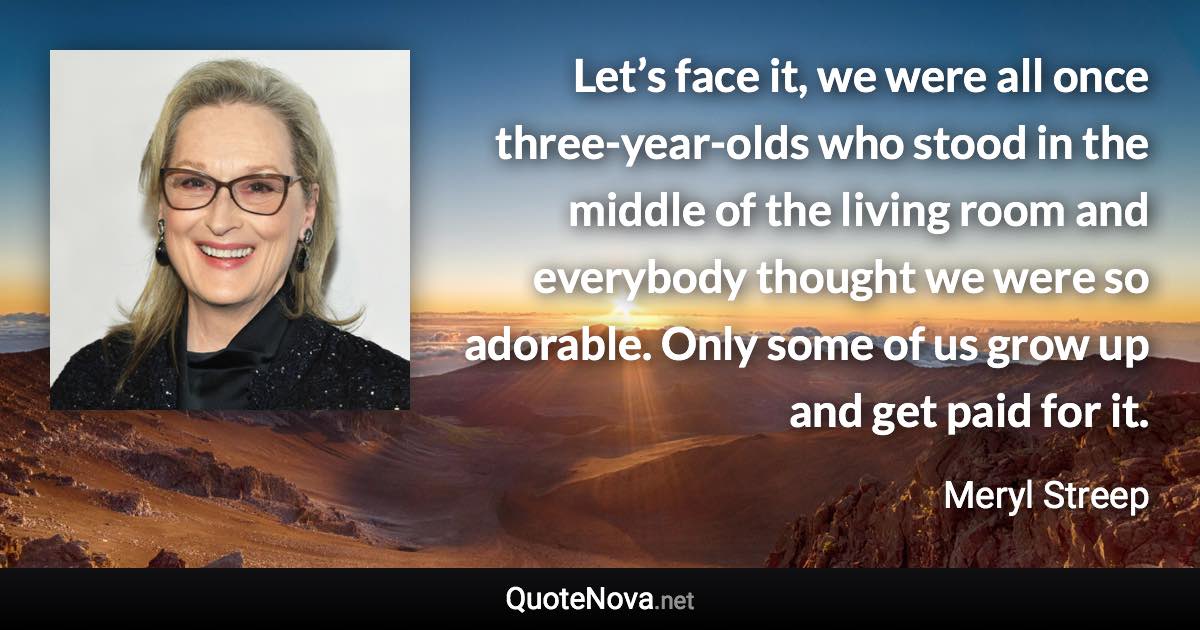 Let’s face it, we were all once three-year-olds who stood in the middle of the living room and everybody thought we were so adorable. Only some of us grow up and get paid for it. - Meryl Streep quote