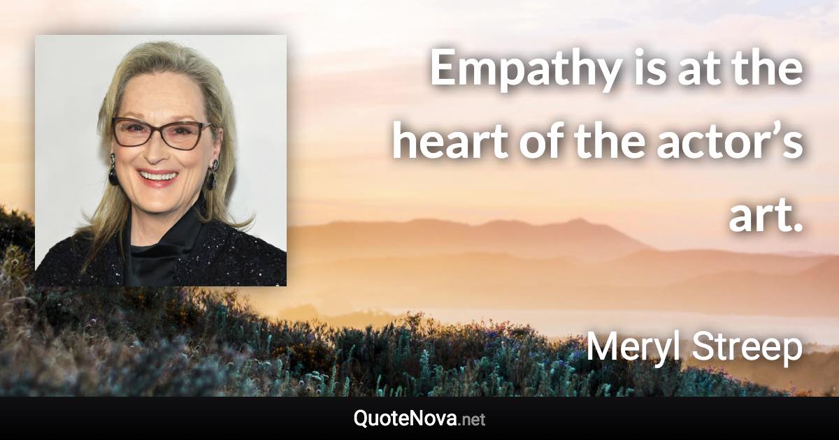 Empathy is at the heart of the actor’s art. - Meryl Streep quote