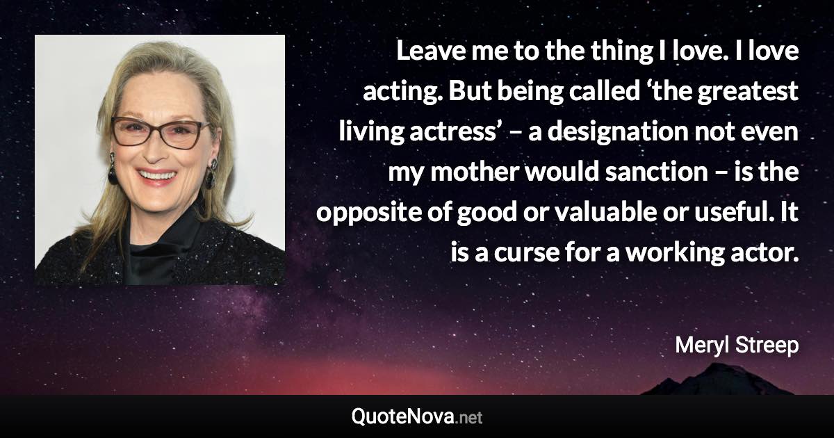 Leave me to the thing I love. I love acting. But being called ‘the greatest living actress’ – a designation not even my mother would sanction – is the opposite of good or valuable or useful. It is a curse for a working actor. - Meryl Streep quote