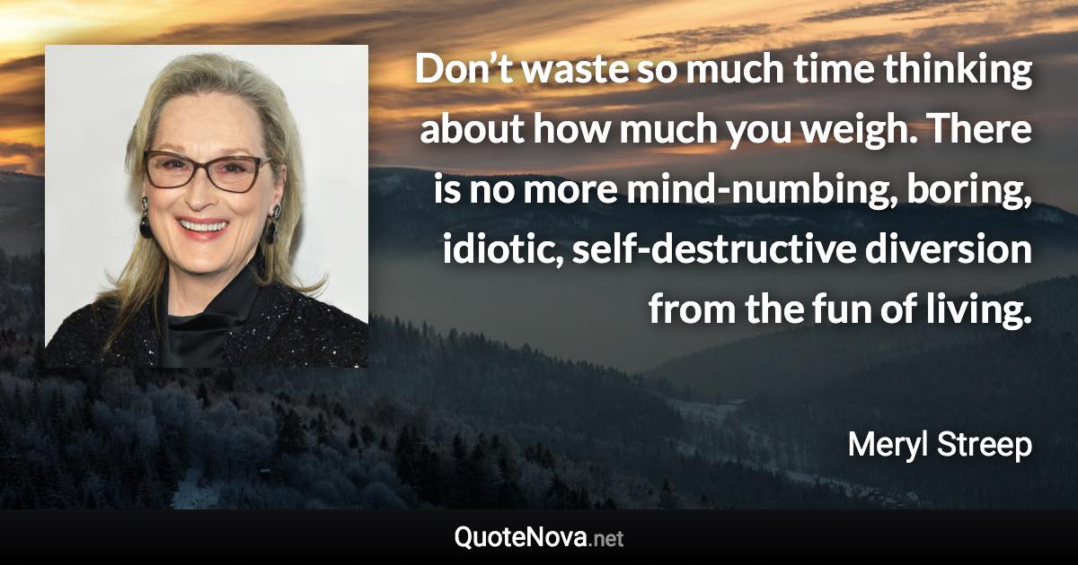 Don’t waste so much time thinking about how much you weigh. There is no more mind-numbing, boring, idiotic, self-destructive diversion from the fun of living. - Meryl Streep quote