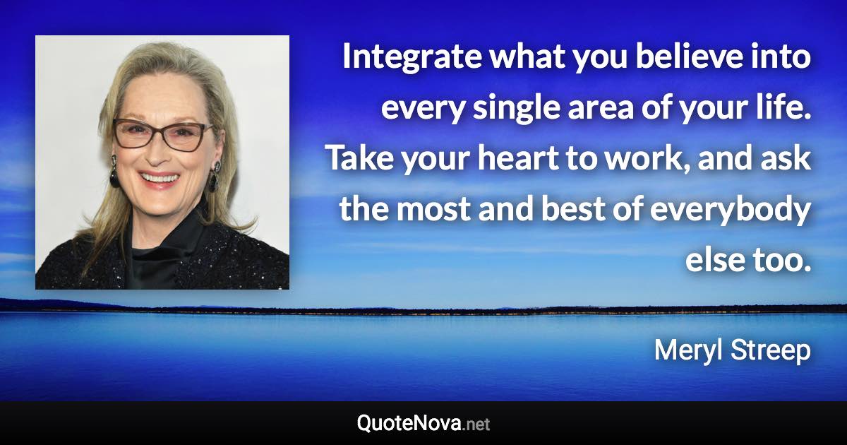 Integrate what you believe into every single area of your life. Take your heart to work, and ask the most and best of everybody else too. - Meryl Streep quote