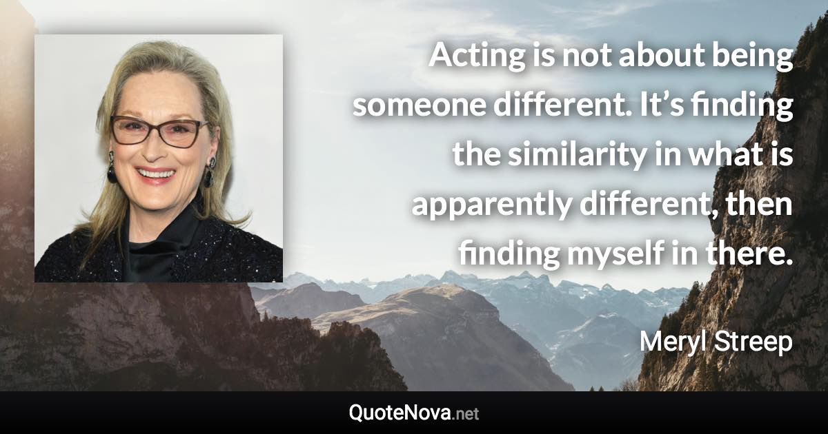 Acting is not about being someone different. It’s finding the similarity in what is apparently different, then finding myself in there. - Meryl Streep quote