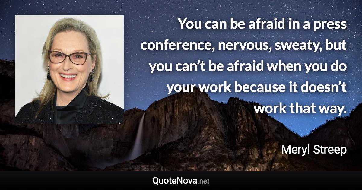 You can be afraid in a press conference, nervous, sweaty, but you can’t be afraid when you do your work because it doesn’t work that way. - Meryl Streep quote